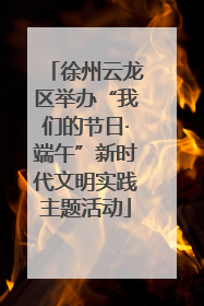 徐州云龙区举办“我们的节日·端午”新时代文明实践主题活动