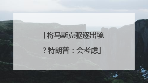 将马斯克驱逐出境？特朗普：会考虑