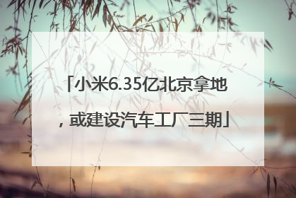 小米6.35亿北京拿地，或建设汽车工厂三期