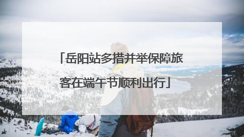 岳阳站多措并举保障旅客在端午节顺利出行