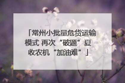 常州小批量危货运输模式 再次“破题”夏收农机“加油难”