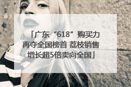 广东“618”购买力再夺全国榜首 荔枝销售增长超5倍卖向全国