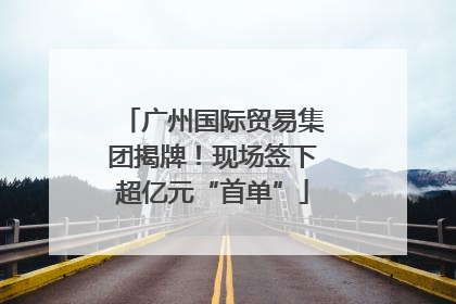 广州国际贸易集团揭牌！现场签下超亿元“首单”