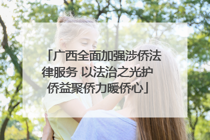 广西全面加强涉侨法律服务 以法治之光护侨益聚侨力暖侨心