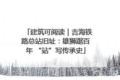 建筑可阅读｜吉海铁路总站旧址：雄狮踞百年 “站”写传承史