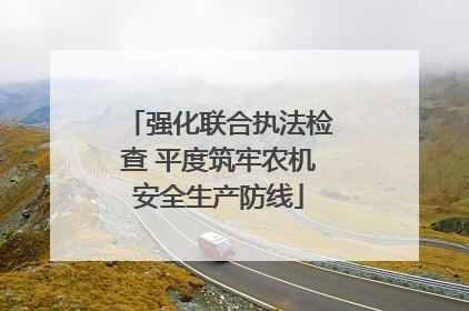 强化联合执法检查 平度筑牢农机安全生产防线