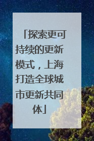 探索更可持续的更新模式，上海打造全球城市更新共同体