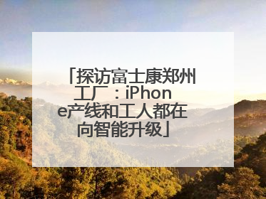 探访富士康郑州工厂：iPhone产线和工人都在向智能升级