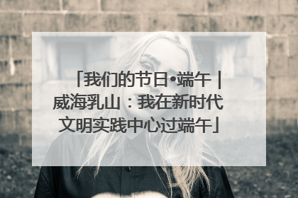 我们的节日•端午｜威海乳山：我在新时代文明实践中心过端午