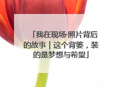 我在现场·照片背后的故事｜这个背篓，装的是梦想与希望
