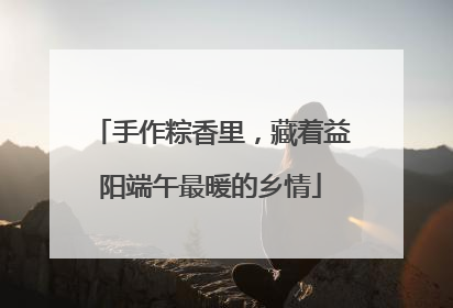 手作粽香里，藏着益阳端午最暖的乡情