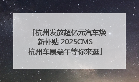 杭州发放超亿元汽车焕新补贴 2025CMS杭州车展端午等你来逛