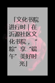 文化书院进行时｜在沂源社区文化书院，“粽”享“端午”美好时光