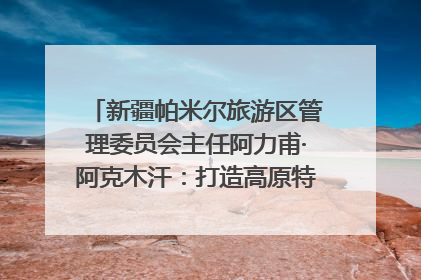 新疆帕米尔旅游区管理委员会主任阿力甫·阿克木汗：打造高原特色文旅品牌 推动县域旅游高质量发展｜第七届全国县域旅游研究成果发布系列活动