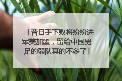 昔日手下败将纷纷进军美加墨，留给中国男足的弱队真的不多了