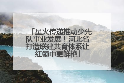 星火传递推动少先队事业发展！河北省打造联建共育体系让红领巾更鲜艳
