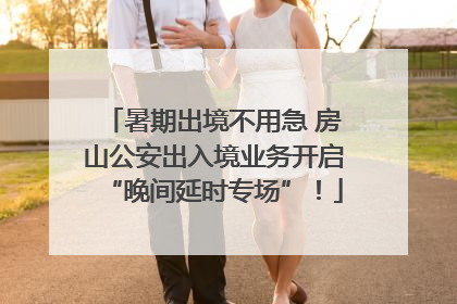 暑期出境不用急 房山公安出入境业务开启“晚间延时专场”！