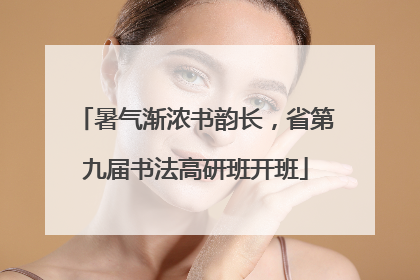 暑气渐浓书韵长，省第九届书法高研班开班