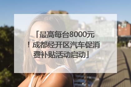 最高每台8000元！成都经开区汽车促消费补贴活动启动