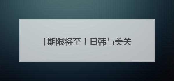 期限将至！日韩与美关税磋商“举步维艰”