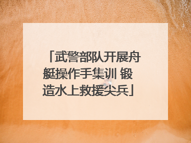武警部队开展舟艇操作手集训 锻造水上救援尖兵