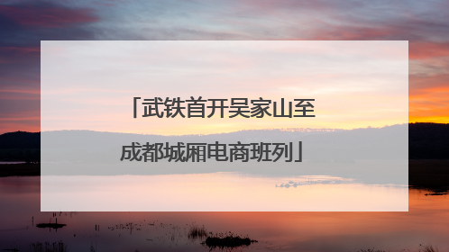 武铁首开吴家山至成都城厢电商班列