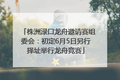 株洲渌口龙舟邀请赛组委会：初定6月5日另行择址举行龙舟竞赛