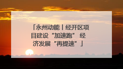 永州动能丨经开区项目建设“加速跑” 经济发展“再提速”