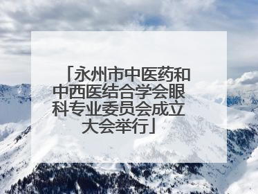 永州市中医药和中西医结合学会眼科专业委员会成立大会举行