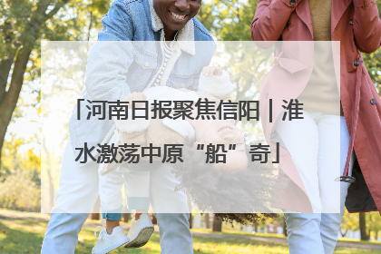 河南日报聚焦信阳｜淮水激荡中原“船”奇
