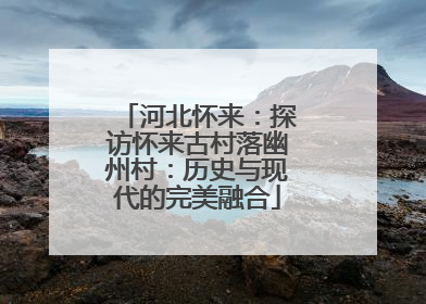 河北怀来：探访怀来古村落幽州村：历史与现代的完美融合