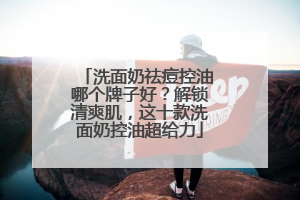 洗面奶祛痘控油哪个牌子好？解锁清爽肌，这十款洗面奶控油超给力
