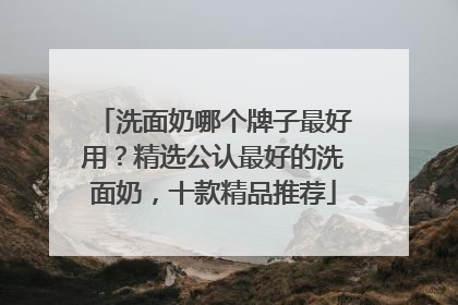 洗面奶哪个牌子最好用？精选公认最好的洗面奶，十款精品推荐