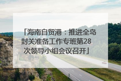 海南自贸港：推进全岛封关准备工作专班第28次领导小组会议召开