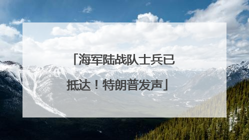 海军陆战队士兵已抵达！特朗普发声