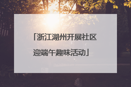 浙江湖州开展社区迎端午趣味活动