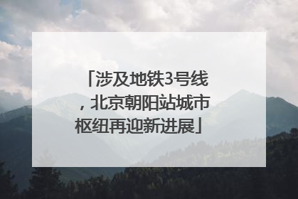 涉及地铁3号线，北京朝阳站城市枢纽再迎新进展