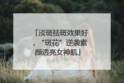 淡斑祛斑效果好，“斑花”逆袭素颜透亮女神肌