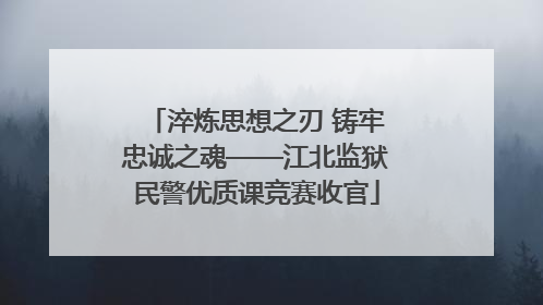 淬炼思想之刃 铸牢忠诚之魂——江北监狱民警优质课竞赛收官