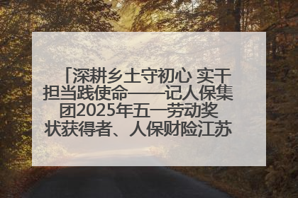 深耕乡土守初心 实干担当践使命——记人保集团2025年五一劳动奖状获得者、人保财险江苏南通海安支公司