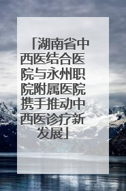 湖南省中西医结合医院与永州职院附属医院携手推动中西医诊疗新发展