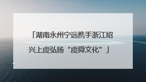 湖南永州宁远携手浙江绍兴上虞弘扬“虞舜文化”