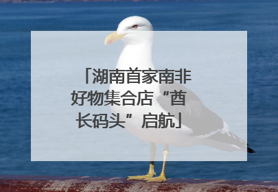 湖南首家南非好物集合店“酋长码头”启航