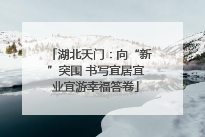 湖北天门：向“新”突围 书写宜居宜业宜游幸福答卷