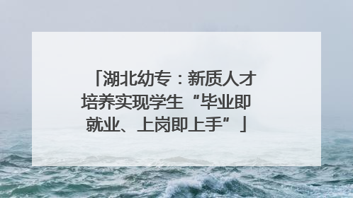 湖北幼专：新质人才培养实现学生“毕业即就业、上岗即上手”