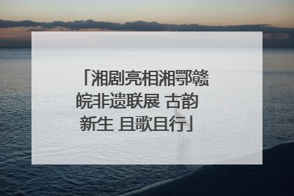 湘剧亮相湘鄂赣皖非遗联展 古韵新生 且歌且行