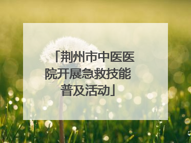 荆州市中医医院开展急救技能普及活动
