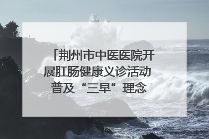 荆州市中医医院开展肛肠健康义诊活动 普及“三早”理念 传递健康生活
