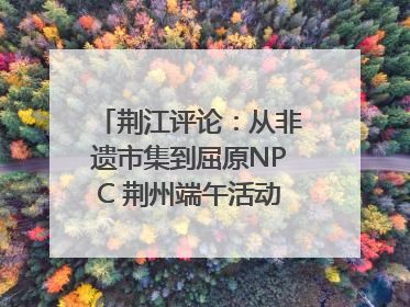 荆江评论：从非遗市集到屈原NPC 荆州端午活动让千年楚文化“破圈”生长