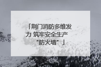 荆门消防多维发力 筑牢安全生产“防火墙”